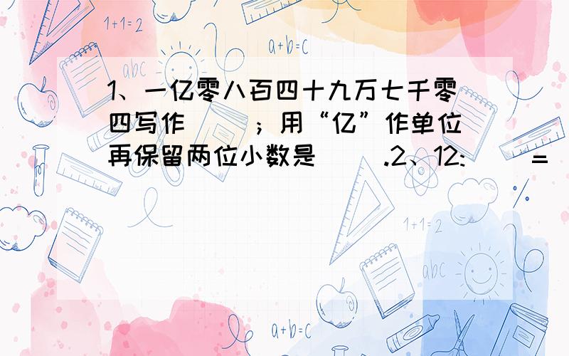 1、一亿零八百四十九万七千零四写作（ ）；用“亿”作单位再保留两位小数是（ ）.2、12:（ ）=（ ）÷25