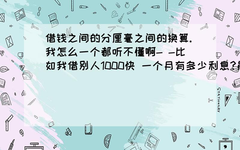 借钱之间的分厘毫之间的换算.我怎么一个都听不懂啊- -比如我借别人1000快 一个月有多少利息?能不能给个公式 最好把 所有都列个 拿x 和分数来列吧