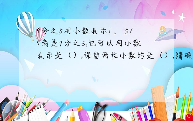 9分之5用小数表示1、 5/9商是9分之5,也可以用小数表示是（）,保留两位小数约是（）,精确到千分位是（）、2、 2=1又3分之几?