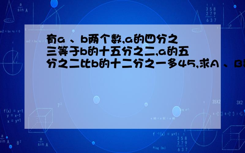 有a 、b两个数,a的四分之三等于b的十五分之二,a的五分之二比b的十二分之一多45,求A 、B数各是多少?