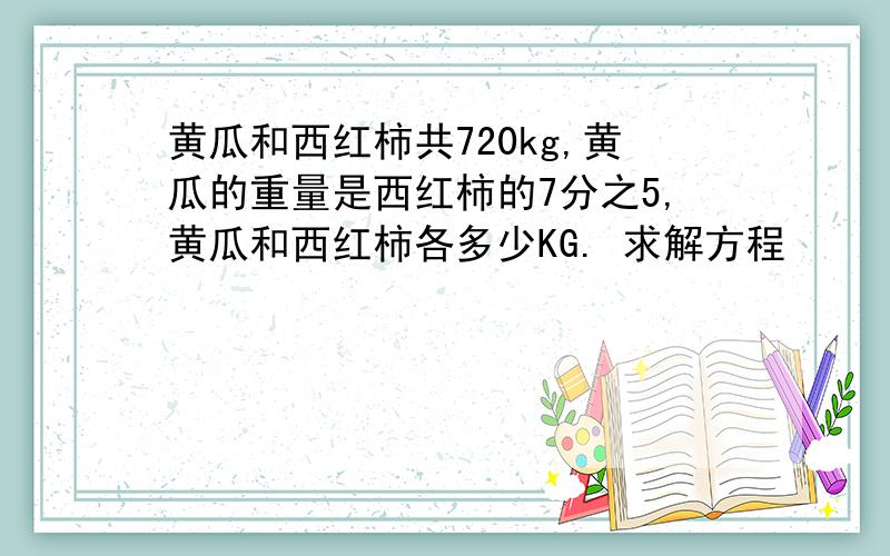 黄瓜和西红柿共720kg,黄瓜的重量是西红柿的7分之5,黄瓜和西红柿各多少KG. 求解方程