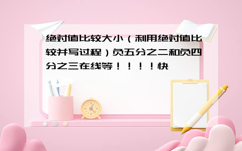 绝对值比较大小（利用绝对值比较并写过程）负五分之二和负四分之三在线等！！！！快