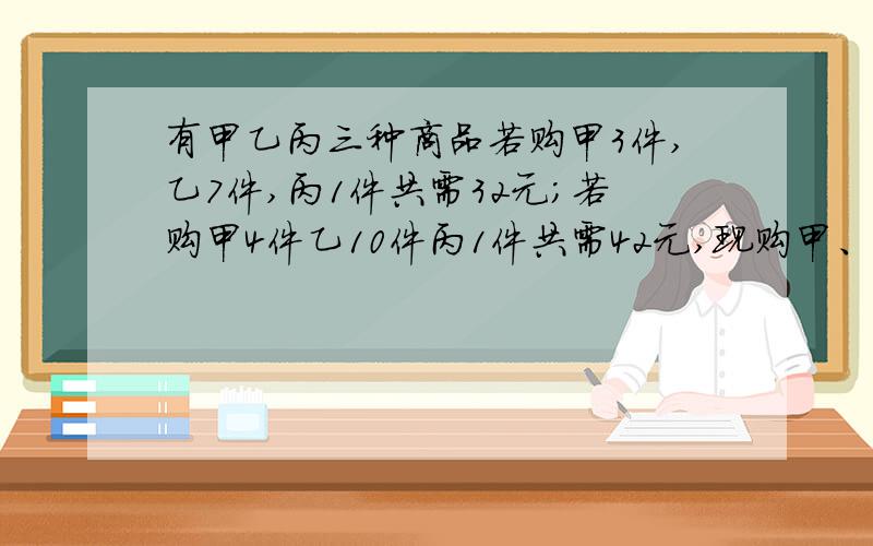 有甲乙丙三种商品若购甲3件,乙7件,丙1件共需32元；若购甲4件乙10件丙1件共需42元,现购甲、乙、丙需多少钱