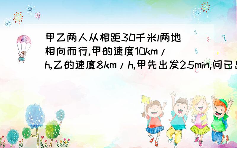 甲乙两人从相距30千米l两地相向而行,甲的速度10km/h,乙的速度8km/h,甲先出发25min,问已出发几小时与甲相遇一元一次方程解