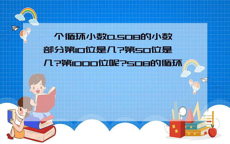 一个循环小数0.508的小数部分第10位是几?第50位是几?第1000位呢?508的循环