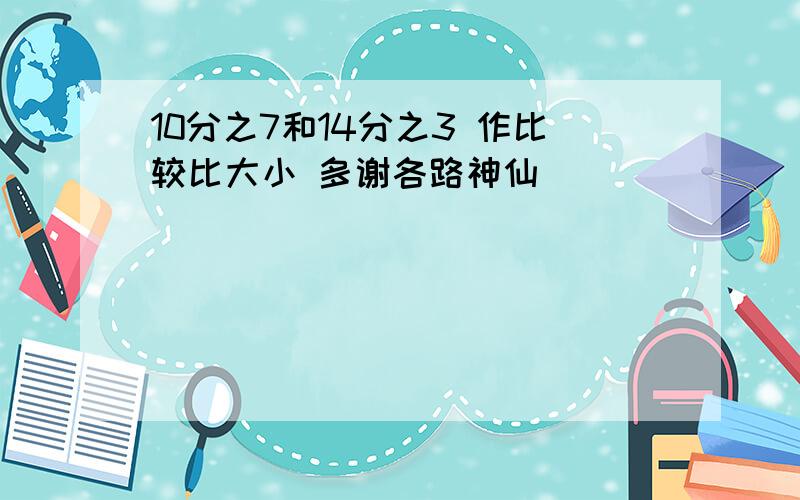 10分之7和14分之3 作比较比大小 多谢各路神仙