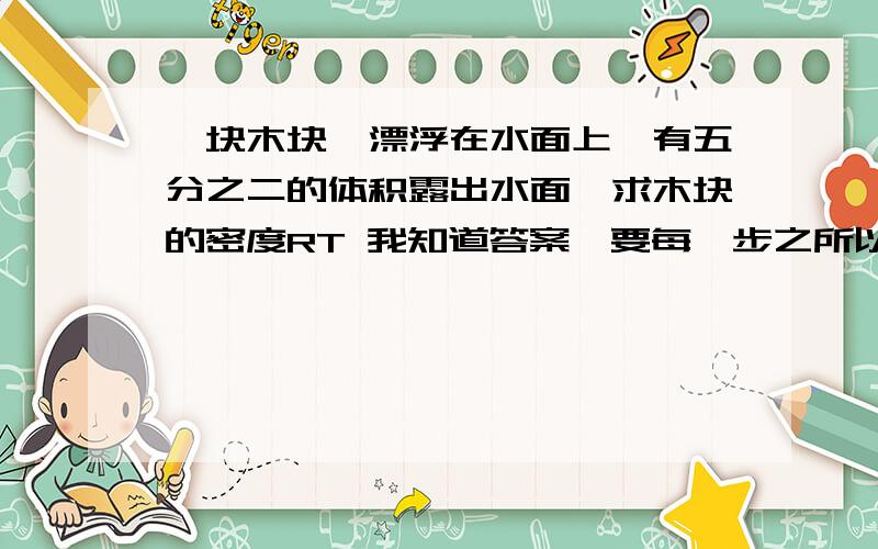 一块木块,漂浮在水面上,有五分之二的体积露出水面,求木块的密度RT 我知道答案,要每一步之所以那么写的原因.