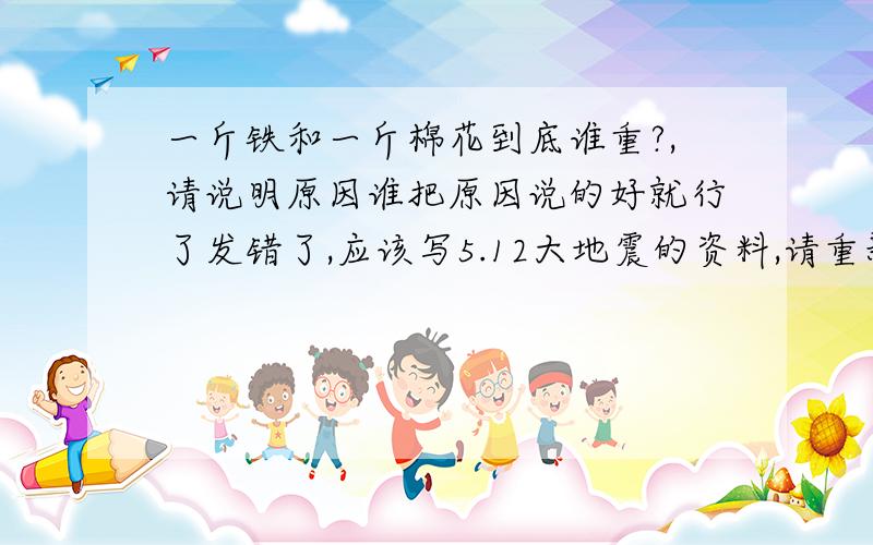 一斤铁和一斤棉花到底谁重?,请说明原因谁把原因说的好就行了发错了,应该写5.12大地震的资料,请重新写````