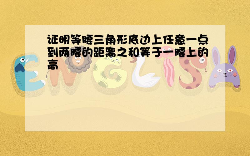 证明等腰三角形底边上任意一点到两腰的距离之和等于一腰上的高