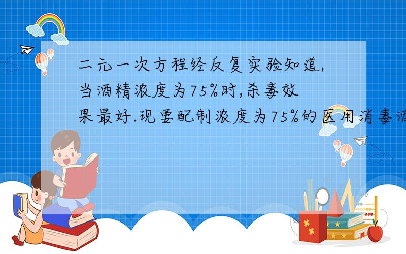 二元一次方程经反复实验知道,当酒精浓度为75%时,杀毒效果最好.现要配制浓度为75%的医用消毒酒精100克,问需要浓度为98%和25%的酒精各多少克?（浓度=溶质质量/溶液质量*100%）