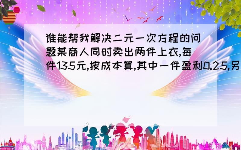 谁能帮我解决二元一次方程的问题某商人同时卖出两件上衣,每件135元,按成本算,其中一件盈利0.25,另一件亏本0.25,则该商人是赚还是陪?六年前,小路的年龄是小雨的三倍,现在小路的年龄是小雨