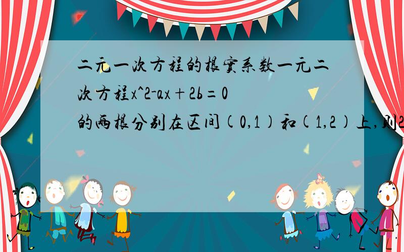 二元一次方程的根实系数一元二次方程x^2-ax+2b=0的两根分别在区间(0,1)和(1,2)上,则2a+3b的取值范围是 (2,9)请说明为什么,