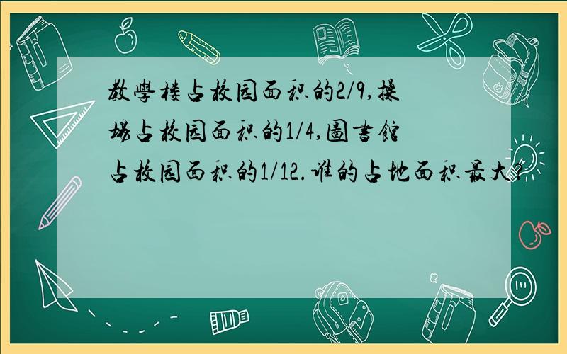 教学楼占校园面积的2/9,操场占校园面积的1/4,图书馆占校园面积的1/12.谁的占地面积最大?