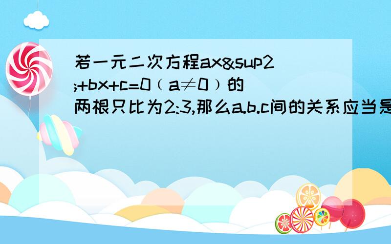 若一元二次方程ax²+bx+c=0﹙a≠0﹚的两根只比为2:3,那么a.b.c间的关系应当是