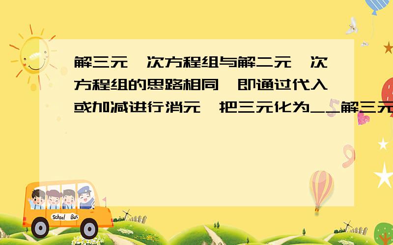 解三元一次方程组与解二元一次方程组的思路相同,即通过代入或加减进行消元,把三元化为__解三元一次方程组与解二元一次方程组的思路相同,即通过“代入”或“加减”进行消元,把“三元