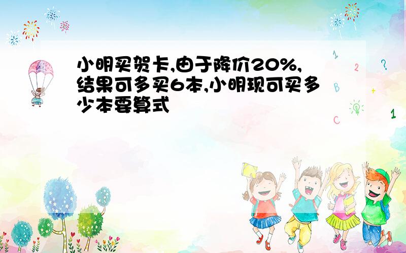 小明买贺卡,由于降价20%,结果可多买6本,小明现可买多少本要算式