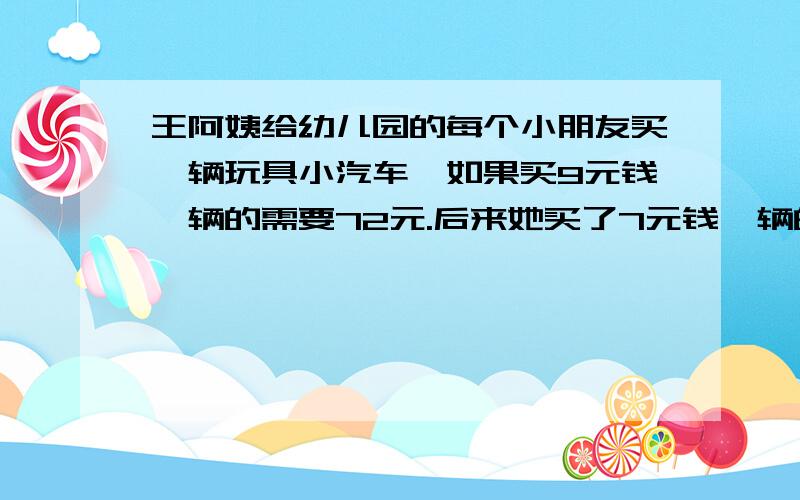 王阿姨给幼儿园的每个小朋友买一辆玩具小汽车,如果买9元钱一辆的需要72元.后来她买了7元钱一辆的玩具小汽车,这样可节省下来多少钱?