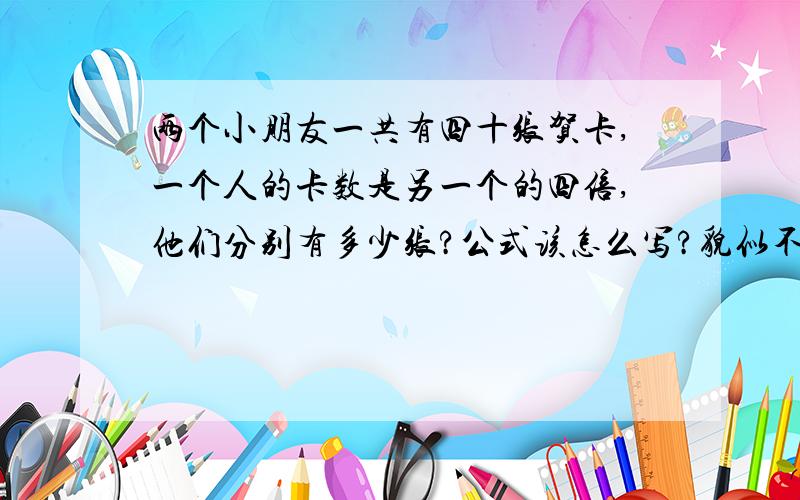 两个小朋友一共有四十张贺卡,一个人的卡数是另一个的四倍,他们分别有多少张?公式该怎么写?貌似不能用XY啊,只能加和乘,我败了,急