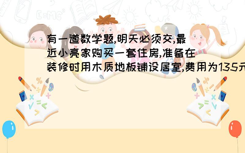 有一道数学题,明天必须交,最近小亮家购买一套住房,准备在装修时用木质地板铺设居室,费用为135元/平方米,用瓷砖铺设客厅,费用为110元/平方米,已知在小亮的预算中,铺设1平方米的瓷砖比铺