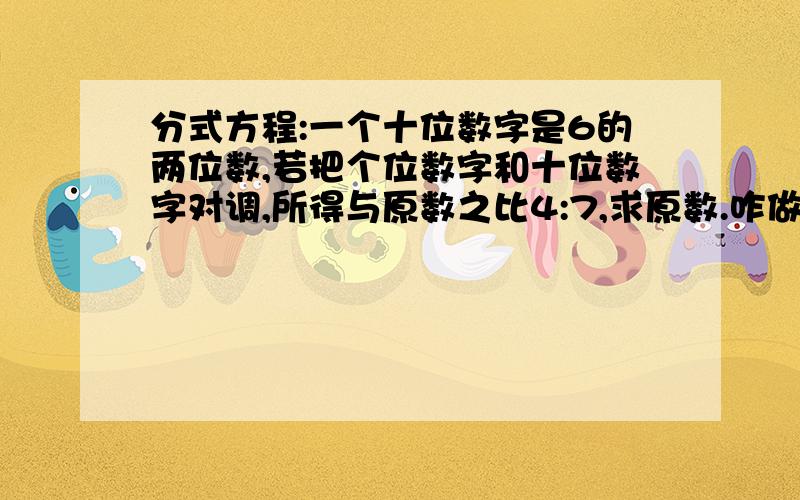 分式方程:一个十位数字是6的两位数,若把个位数字和十位数字对调,所得与原数之比4:7,求原数.咋做?