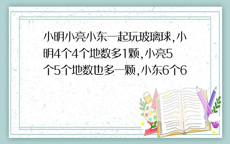 小明小亮小东一起玩玻璃球,小明4个4个地数多1颗,小亮5个5个地数也多一颗,小东6个6