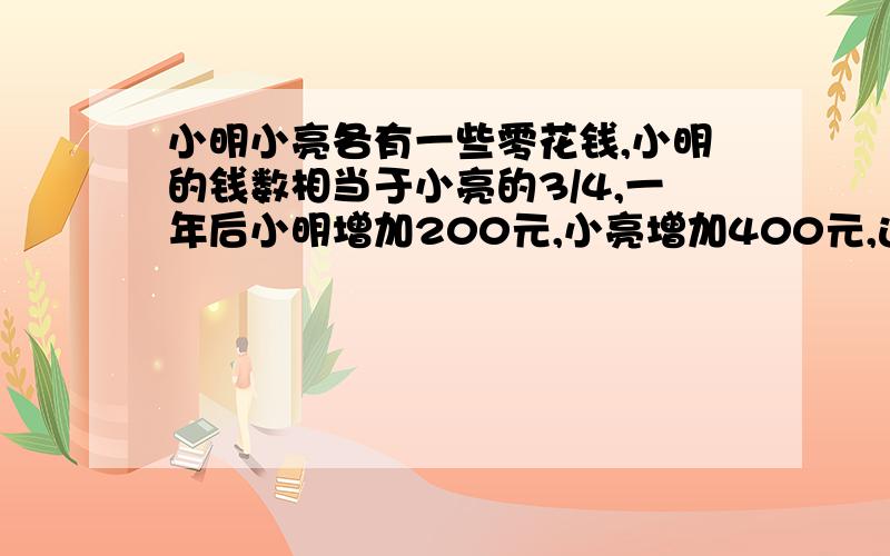 小明小亮各有一些零花钱,小明的钱数相当于小亮的3/4,一年后小明增加200元,小亮增加400元,这时小明的钱数相当于小亮的2/3,.原来两人各有多少钱?要写算式和小标题（就是这个算式算的是什么