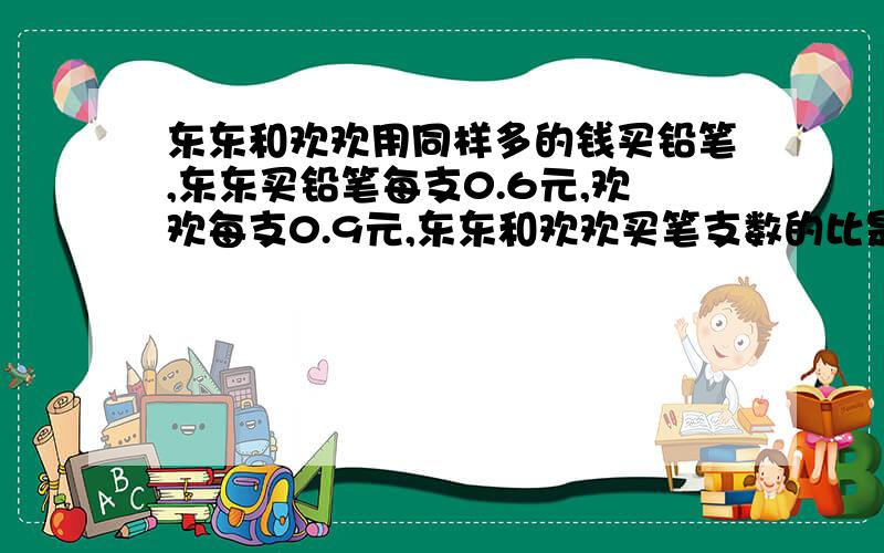 东东和欢欢用同样多的钱买铅笔,东东买铅笔每支0.6元,欢欢每支0.9元,东东和欢欢买笔支数的比是（ ）.