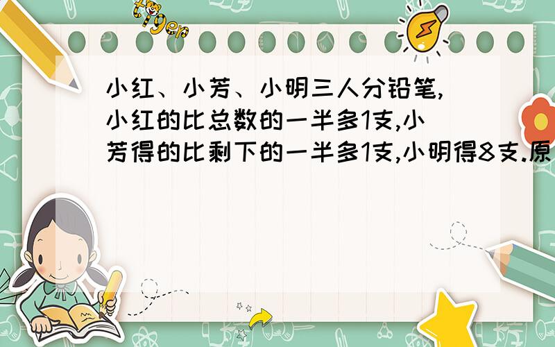 小红、小芳、小明三人分铅笔,小红的比总数的一半多1支,小芳得的比剩下的一半多1支,小明得8支.原有几支