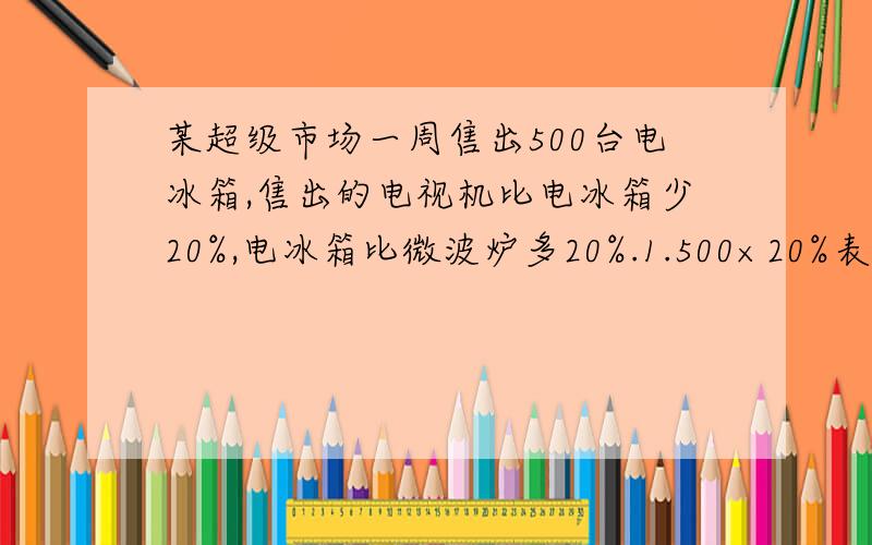 某超级市场一周售出500台电冰箱,售出的电视机比电冰箱少20%,电冰箱比微波炉多20%.1.500×20%表示（                           ）2.500×（1-20%）表示（                             ）3.500÷（1+20%）表示（