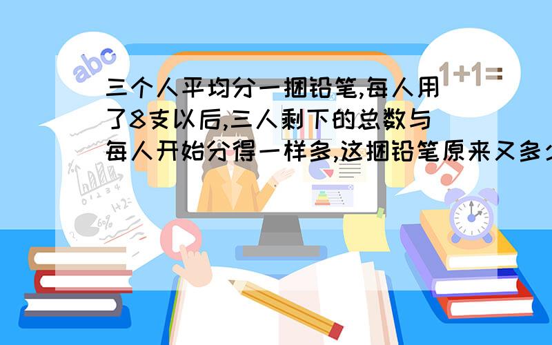 三个人平均分一捆铅笔,每人用了8支以后,三人剩下的总数与每人开始分得一样多,这捆铅笔原来又多少支?一定要运用分数与除法的知识啊!