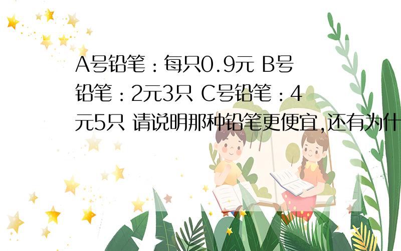 A号铅笔：每只0.9元 B号铅笔：2元3只 C号铅笔：4元5只 请说明那种铅笔更便宜,还有为什么选这种铅笔,我要的是分数，