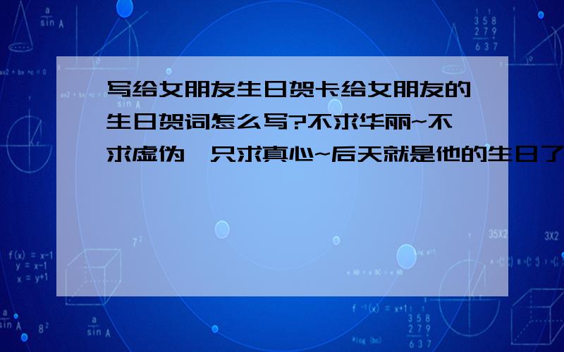 写给女朋友生日贺卡给女朋友的生日贺词怎么写?不求华丽~不求虚伪,只求真心~后天就是他的生日了~100字以内（别太少）别太肉麻的（呃.和她的情形有点.）,好的加50分~大哥大姐别太懒