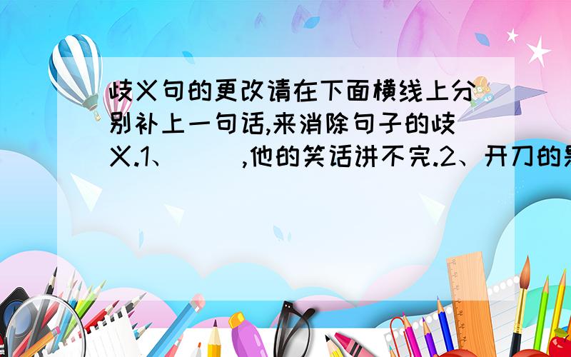 歧义句的更改请在下面横线上分别补上一句话,来消除句子的歧义.1、（ ）,他的笑话讲不完.2、开刀的是他的父亲,（ ）.