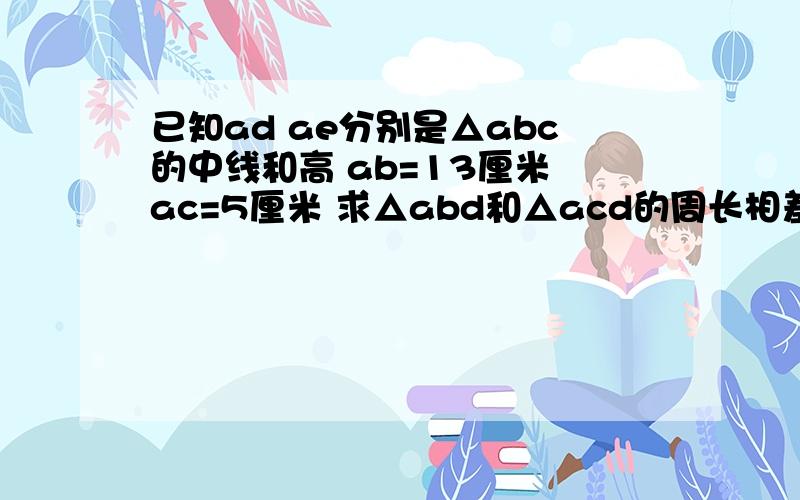 已知ad ae分别是△abc的中线和高 ab=13厘米 ac=5厘米 求△abd和△acd的周长相差多少