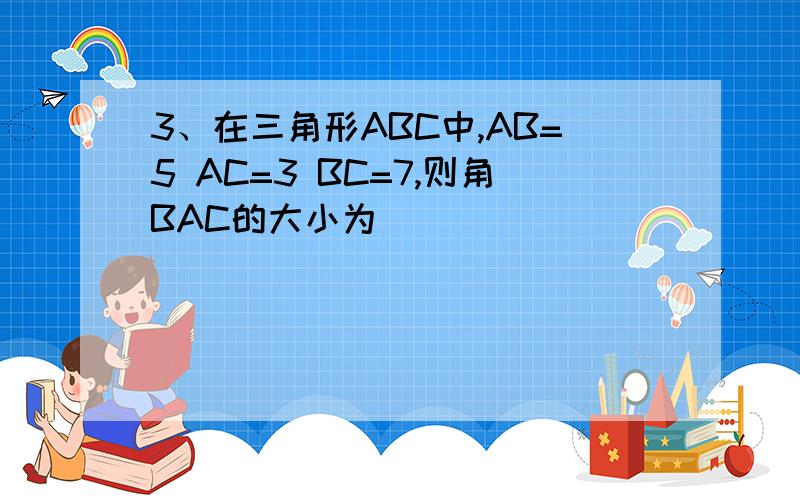 3、在三角形ABC中,AB=5 AC=3 BC=7,则角BAC的大小为（ ）