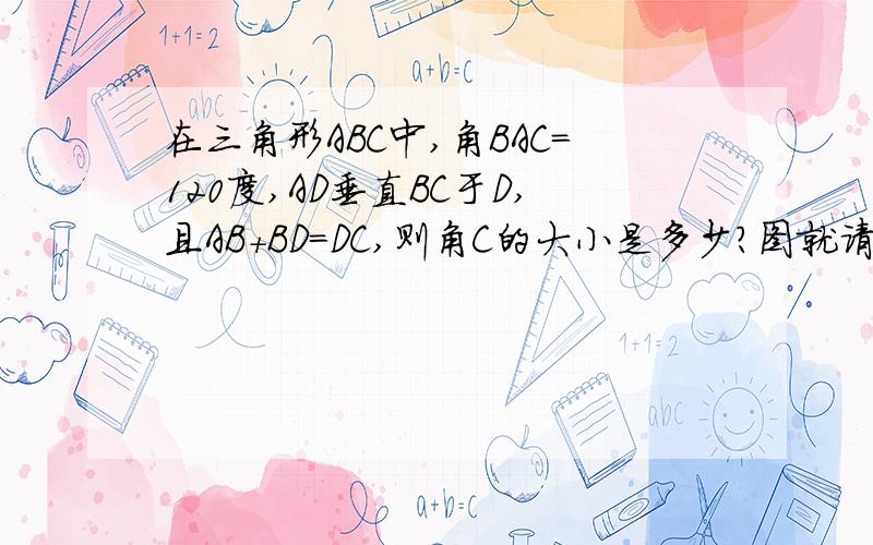 在三角形ABC中,角BAC=120度,AD垂直BC于D,且AB+BD=DC,则角C的大小是多少?图就请聪明的你们好好想象一下吧.我有急用.