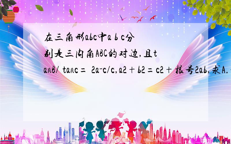 在三角形abc中a b c分别是三内角ABC的对边,且tanB/ tanc= 2a-c/c,a2+b2=c2+根号2ab,求A.拜托了