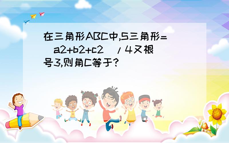 在三角形ABC中,S三角形=（a2+b2+c2）/4又根号3,则角C等于?