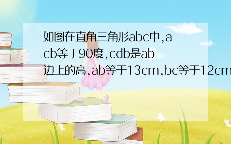 如图在直角三角形abc中,acb等于90度,cdb是ab边上的高,ab等于13cm,bc等于12cm,ac等于5cm,(1)求三角如图在直角三角形abc中,acb等于90度,cdb是ab边上的高,ab等于13cm,bc等于12cm,ac等于5cm,(1)求三角形abc的面积(