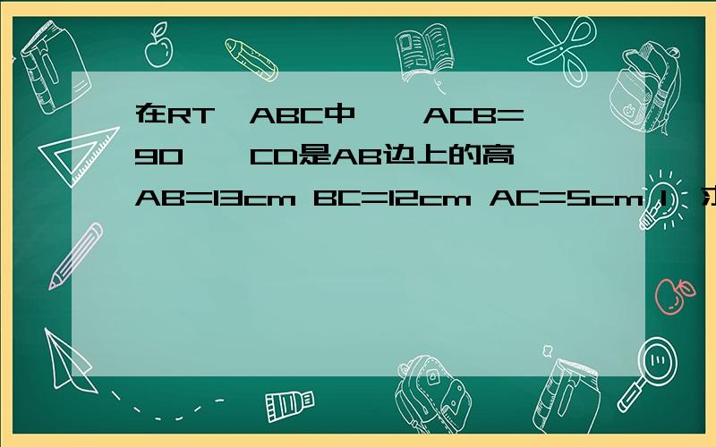 在RT△ABC中,∠ACB=90°,CD是AB边上的高,AB=13cm BC=12cm AC=5cm 1、求△ABC面积 2、CD的长