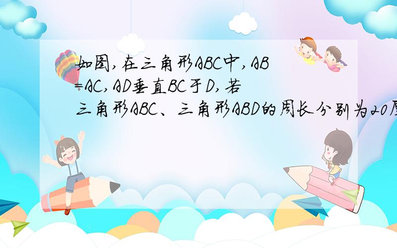 如图,在三角形ABC中,AB=AC,AD垂直BC于D,若三角形ABC、三角形ABD的周长分别为20厘米和16厘米,求AD的长马上就要,给个图,