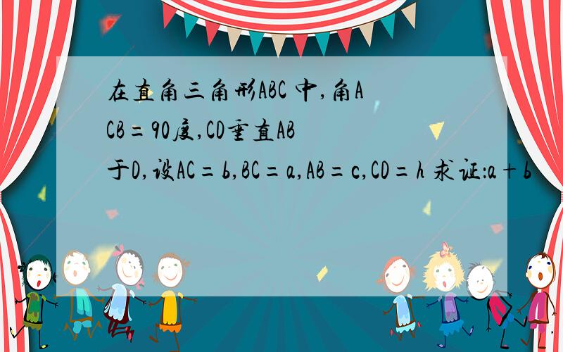 在直角三角形ABC 中,角ACB=90度,CD垂直AB 于D,设AC=b,BC=a,AB=c,CD=h 求证：a+b