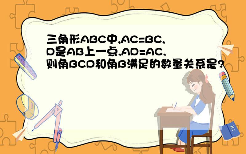 三角形ABC中,AC=BC,D是AB上一点,AD=AC,则角BCD和角B满足的数量关系是?