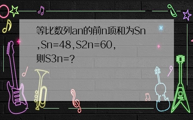 等比数列an的前n项和为Sn,Sn=48,S2n=60,则S3n=?