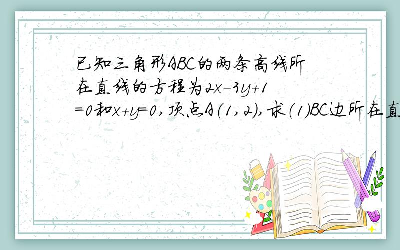 已知三角形ABC的两条高线所在直线的方程为2x-3y+1=0和x+y=0,顶点A（1,2）,求（1）BC边所在直线方程（2）三角形ABC的面积