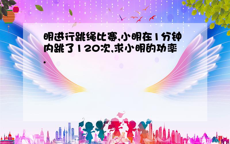 明进行跳绳比赛,小明在1分钟内跳了120次,求小明的功率.