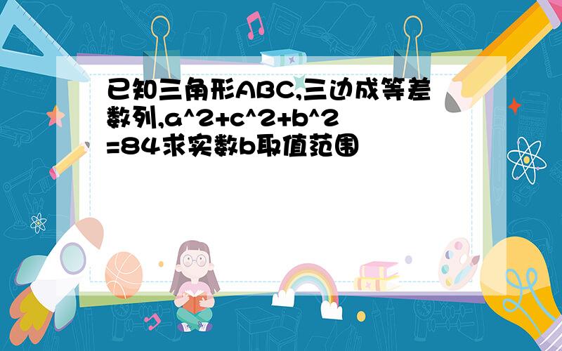 已知三角形ABC,三边成等差数列,a^2+c^2+b^2=84求实数b取值范围