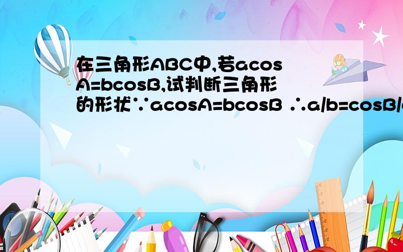 在三角形ABC中,若acosA=bcosB,试判断三角形的形状∵acosA=bcosB ∴a/b=cosB/cosA ∵a/sinA=b/sinB=2r ∴sinA/sinB=cosB/cosA ∴sinAcosA-sinBcosB=0 ∴(1/2)×(sin2A-sin2B)=0 ∴sin2A=sin2B ∴2A=2B或2A=π-2B ∴A=B 或C=90° ∴三角形