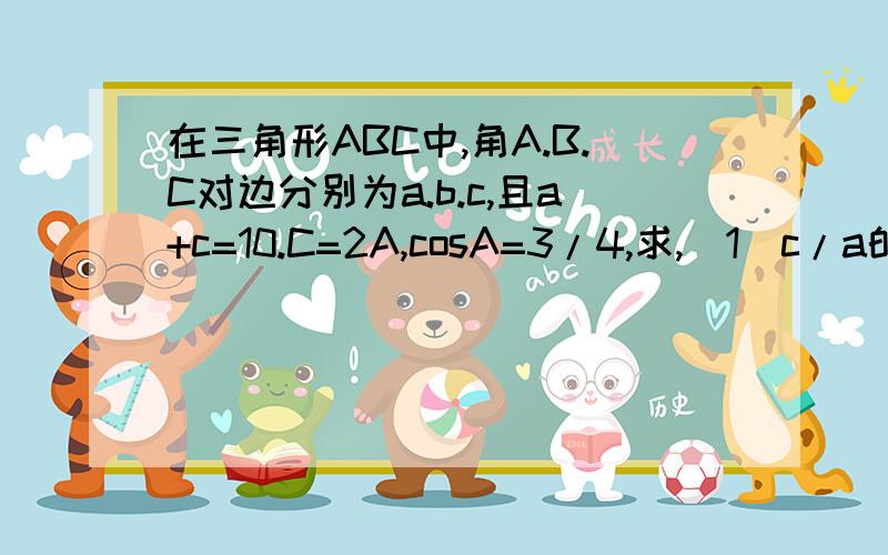 在三角形ABC中,角A.B.C对边分别为a.b.c,且a+c=10.C=2A,cosA=3/4,求,（1）c/a的值,（2）b的值