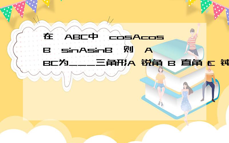 在△ABC中,cosAcosB>sinAsinB,则△ABC为___三角形A 锐角 B 直角 C 钝角 D 无